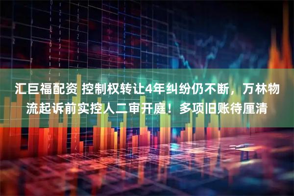 汇巨福配资 控制权转让4年纠纷仍不断,万林物流起诉前实控人二审开庭!多项旧账待厘清