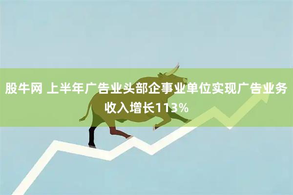 股牛网 上半年广告业头部企事业单位实现广告业务收入增长113%