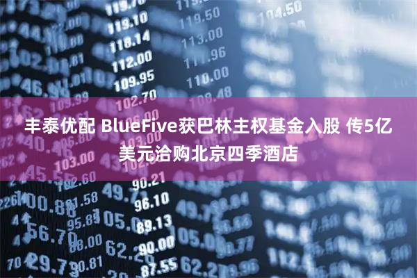 丰泰优配 BlueFive获巴林主权基金入股 传5亿美元洽购北京四季酒店