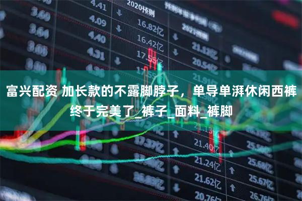 富兴配资 加长款的不露脚脖子,单导单湃休闲西裤终于完美了_裤子_面料_裤脚