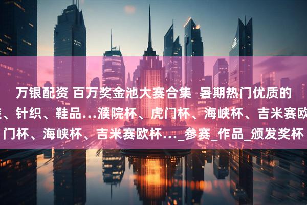 万银配资 百万奖金池大赛合集 暑期热门优质的服装服饰设计大赛:女装、针织、鞋品…濮院杯、虎门杯、海峡杯、吉米赛欧杯…_参赛_作品_颁发奖杯