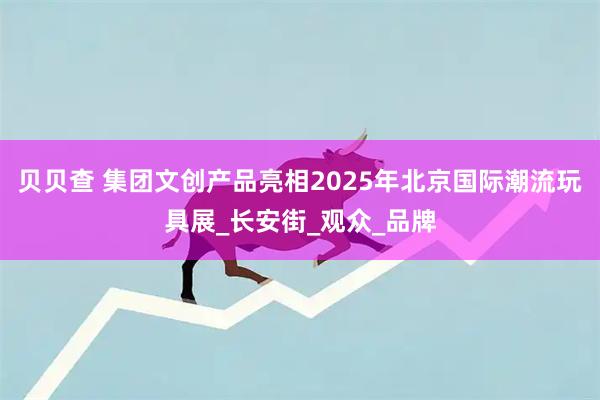 贝贝查 集团文创产品亮相2025年北京国际潮流玩具展_长安街_观众_品牌