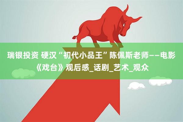 瑞银投资 硬汉“初代小品王”陈佩斯老师——电影《戏台》观后感_话剧_艺术_观众