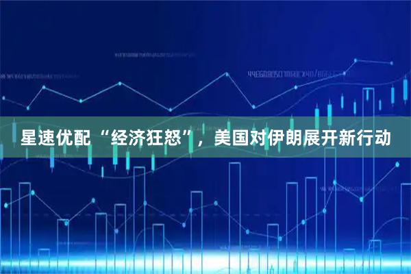星速优配 “经济狂怒”，美国对伊朗展开新行动