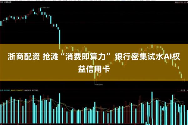 浙商配资 抢滩“消费即算力” 银行密集试水AI权益信用卡