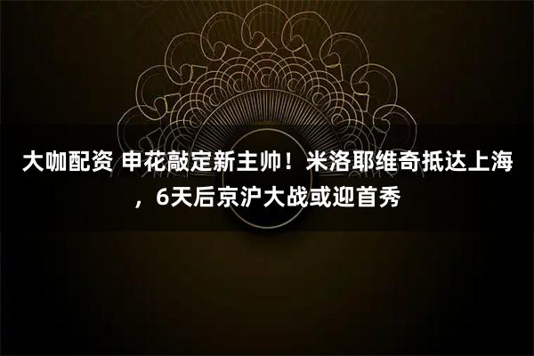 大咖配资 申花敲定新主帅！米洛耶维奇抵达上海，6天后京沪大战或迎首秀