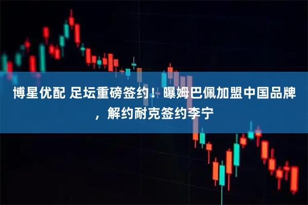 博星优配 足坛重磅签约！曝姆巴佩加盟中国品牌，解约耐克签约李宁
