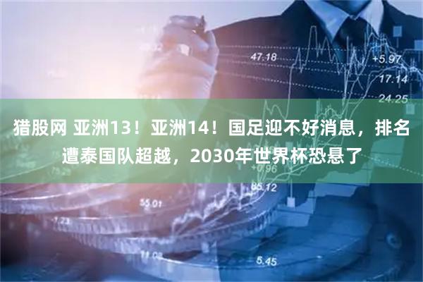 猎股网 亚洲13！亚洲14！国足迎不好消息，排名遭泰国队超越，2030年世界杯恐悬了