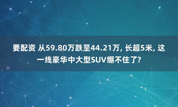 要配资 从59.80万跌至44.21万, 长超5米, 这一线豪华中大型SUV绷不住了?