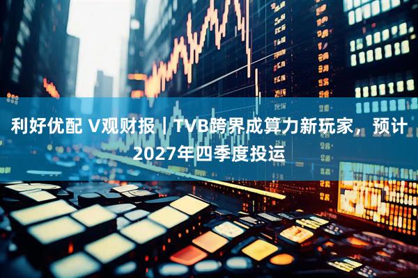 利好优配 V观财报｜TVB跨界成算力新玩家，预计2027年四季度投运