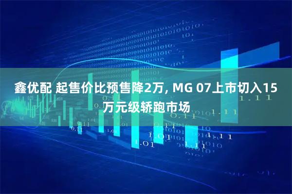 鑫优配 起售价比预售降2万, MG 07上市切入15万元级轿跑市场