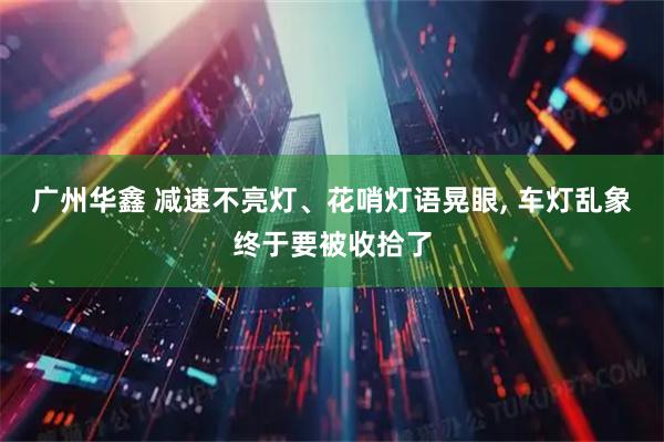 广州华鑫 减速不亮灯、花哨灯语晃眼, 车灯乱象终于要被收拾了