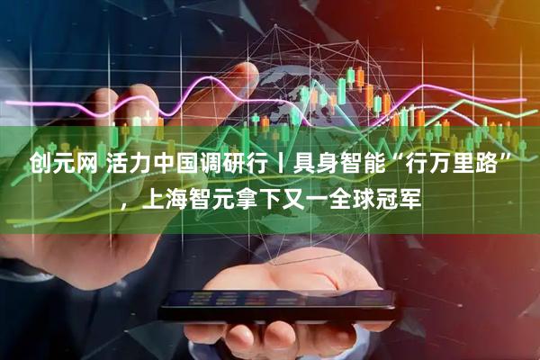 创元网 活力中国调研行丨具身智能“行万里路”，上海智元拿下又一全球冠军